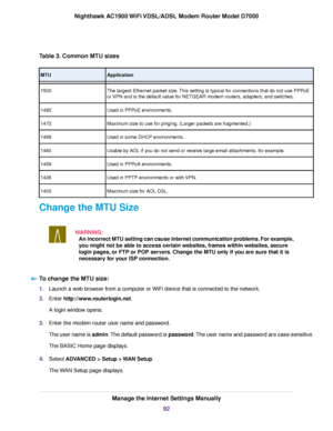 Page 92Table 3. Common MTU sizes
Application
MTU
The largest Ethernet packet size. This setting is typical for connections that do not use PPPoE
or VPN and is the default value for NETGEAR modem routers, adapters, and switches.
1500
Used in PPP
oE environments.
1492
Maximum size to use for pinging. (Larger packets are fragmented.)
1472
Used in some DHCP environments.
1468
Usable by AOL if you do not send or receive large email attachments, for example.
1460
Used in PPPoA environments.
1458
Used in PPTP...