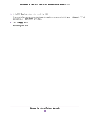 Page 935.
In the MTU Size field, enter a value from 616 to 1500.
The nor
mal MTU (maximum transmit unit) value for most Ethernet networks is 1500 bytes, 1492 bytes for PPPoE
connections, or 1436 for PPTP connections.
6. Click the Apply button.
Y

our settings are saved. Manage the Internet Settings Manually
93
Nighthawk AC1900 WiFi VDSL/ADSL Modem Router Model D7000 