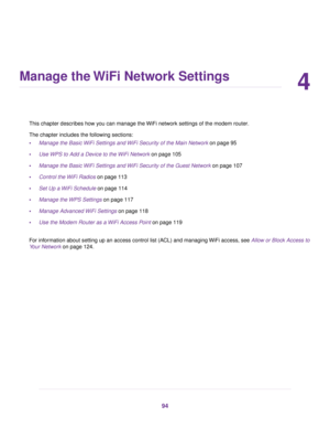 Page 944
Manage the WiFi Network Settings
This chapter describes how you can manage the WiFi network settings of the modem router.
The chapter includes the f
ollowing sections:
• Manage the Basic WiFi Settings and WiFi Security of the Main Network on page 95
• Use 

WPS to Add a Device to the WiFi Network on page 
105
• Manage the Basic WiFi Settings and WiFi Security of the Guest Network on page 
107
• Control the WiFi Radios on page 
113
• Set Up a WiFi Schedule
 on page 114
• Manage the WPS Settings
 on page...