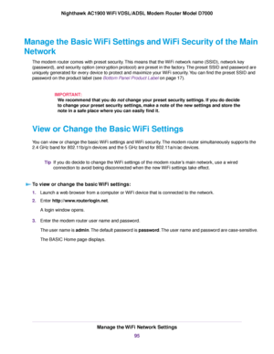 Page 95Manage the Basic WiFi Settings and WiFi Security of the Main
Network
The modem router comes with preset security. This means that the WiFi network name (SSID), network key
(pass
word), and security option (encryption protocol) are preset in the factory. The preset SSID and password are
uniquely generated for every device to protect and maximize your WiFi security. You can find the preset SSID and
password on the product label (see Bottom Panel Product Label
 on page 17).
IMPORTANT: We recommend that you...