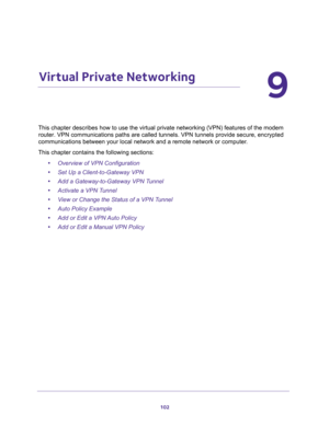 Page 102102
9
9.   Virtual Private Networking
This chapter describes how to use the virtual private networking (VPN) features of the modem 
router. VPN communications paths are called tunnels. VPN tunnels provide secure, encrypted 
communications between your local network and a remote network or computer. 
This chapter contains the following sections:
•Overview of VPN Configuration 
•Set Up a Client-to-Gateway VPN  
•Add a Gateway-to-Gateway VPN Tunnel 
•Activate a VPN Tunnel 
•View or Change the Status of a...