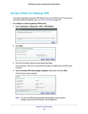 Page 104Virtual Private Networking 104
N300 Wireless ADSL2+ Modem Router DGN2200v4 
Set Up a Client-to-Gateway VPN
This section describes using the VPN Wizard to set up the VPN tunnel. If\
 you want to 
manually specify the settings, see Auto Policy Example on page
 11 0.
To configure a client-to-gateway VPN tunnel: 
1.  Select  Advanced > 
 Advanced - VPN > VPN Wizard . 
2. Click  Next.
3. Fill in the Connection Name and pre-shared key  fields.
The connection name is for convenience and does not affect how the...