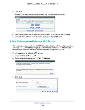 Page 105Virtual Private Networking 105
 N300 Wireless ADSL2+ Modem Router DGN2200v4
5. 
Click  Done. 
The VPN Policies screen displays, showing that the new tunnel is enabled\
:
6.  (Optional) To view or modify a tunnel’s settings, select its radio button and click  Edit. 
7.  Use VPN client software on the computer to configure it as a VPN client.\
 
Add a Gateway-to-Gateway VPN Tunnel
This section describes how to use the VPN Wizard to set up the VPN tunne\
l between two 
gateways. The LAN IP address ranges of...