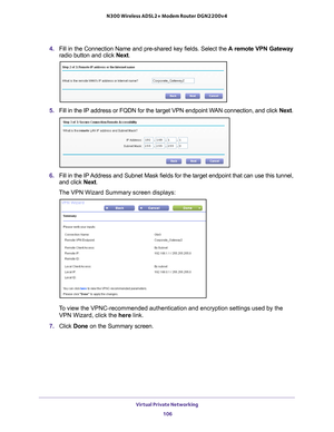 Page 106Virtual Private Networking 106
N300 Wireless ADSL2+ Modem Router DGN2200v4 
4. 
Fill in the Connection Name and pre-shared key fields. Select the  A remote VPN Gateway 
radio button and click  Next.
5. Fill in the IP address or FQDN for the target VPN endpoint WAN connection, and click  Next. 
6.  Fill in the IP 
 Address and Subnet Mask fields for the target endpoint that can use this\
 tunnel, 
and click  Next.
The VPN Wizard Summary screen displays: 
To view the VPNC-recommended authentication and...