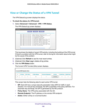 Page 108Virtual Private Networking 108
N300 Wireless ADSL2+ Modem Router DGN2200v4 
View or Change the Status of a VPN Tunnel
The VPN Status/Log screen displays the status.
To check the status of a VPN tunnel:
1. 
Select  Advanced > 
 Advanced - VPN > VPN Status. 
The VPN Status/Log screen displays:
This log shows the details of recent VPN activity, including the building of the VPN tunnel.  If there is a problem with the VPN tunnel, refer to the log for informat\
ion about what might 
be the cause of the...