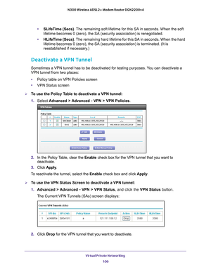 Page 109Virtual Private Networking 109
 N300 Wireless ADSL2+ Modem Router DGN2200v4
•
SLifeTime (Secs) . The remaining soft lifetime for this SA in seconds. When the soft 
lifetime becomes 0 (zero), the SA (security association) is renegoti\
ated. 
• HLifeT
ime (Secs). The remaining hard lifetime for this SA in seconds. When the hard 
lifetime becomes 0 (zero), the SA (security association) is terminat\
ed. (It is 
reestablished if necessary.) 
Deactivate a VPN Tunnel
Sometimes a VPN tunnel has to be deactivated...