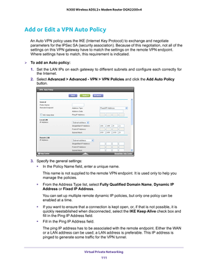 Page 111Virtual Private Networking 111
 N300 Wireless ADSL2+ Modem Router DGN2200v4
Add or Edit a VPN Auto Policy
An Auto VPN policy uses the IKE (Internet Key Protocol) to exchange and n\
egotiate 
parameters for the IPSec SA (security association). Because of this ne\
gotiation, not all of the 
settings on this VPN gateway have to match the settings on the remote VP\
N endpoint. 
Where settings have to match, this requirement is indicated.
To add an Auto policy: 
1.  Set the LAN IPs on each gateway to dif...