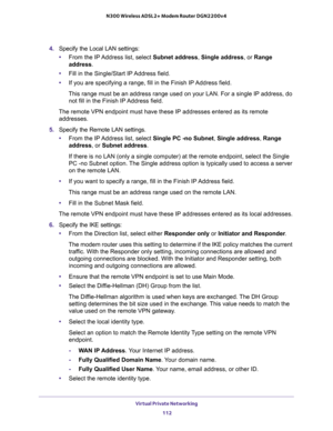 Page 112Virtual Private Networking 
112 N300 Wireless ADSL2+ Modem Router DGN2200v4 
4. Specify the Local LAN settings:
•From the IP Address list, select Subnet address, Single address, or Range 
address.
•Fill in the Single/Start IP Address field.
•If you are specifying a range, fill in the Finish IP Address field. 
This range must be an address range used on your LAN. For a single IP address, do 
not fill in the Finish IP Address field.
The remote VPN endpoint must have these IP addresses entered as its remote...