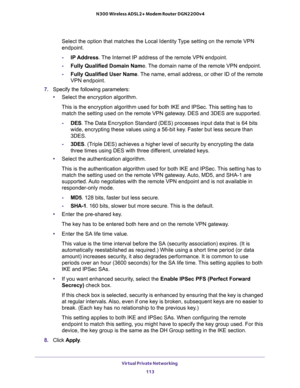 Page 113Virtual Private Networking 
113  N300 Wireless ADSL2+ Modem Router DGN2200v4
Select the option that matches the Local Identity Type setting on the remote VPN 
endpoint. 
-IP Address. The Internet IP address of the remote VPN endpoint. 
-Fully Qualified Domain Name. The domain name of the remote VPN endpoint. 
-Fully Qualified User Name. The name, email address, or other ID of the remote 
VPN endpoint. 
7. Specify the following parameters:
•Select the encryption algorithm. 
This is the encryption...