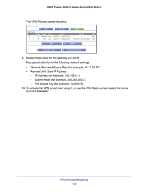 Page 114Virtual Private Networking 114
N300 Wireless ADSL2+ Modem Router DGN2200v4 
The VPN Policies screen displays:
9. 
Repeat these steps for the gateway on LAN B. 
Pay special attention to the following network settings:
• General, Remote 
 Address Data (for example, 14.15.16.17)
• Remote LAN, Start IP 
 Address
- IP 
Address (for example, 192.168.0.1)
-Subnet Mask (for example, 255.255.255.0)
- Pre-shared Key (for example, 12345678)
10.  T
o activate the VPN tunnel, start using it, or use the VPN Status...