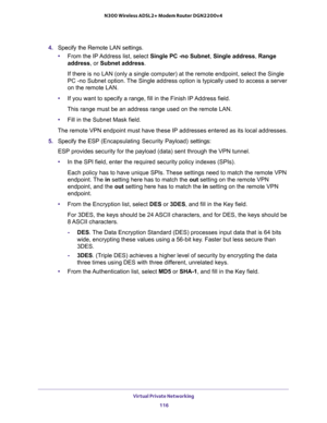 Page 116Virtual Private Networking 
116 N300 Wireless ADSL2+ Modem Router DGN2200v4 
4. Specify the Remote LAN settings.
•From the IP Address list, select Single PC -no Subnet, Single address, Range 
address, or Subnet address. 
If there is no LAN (only a single computer) at the remote endpoint, select the Single 
PC -no Subnet option. The Single address option is typically used to access a server 
on the remote LAN.
•If you want to specify a range, fill in the Finish IP Address field. 
This range must be an...