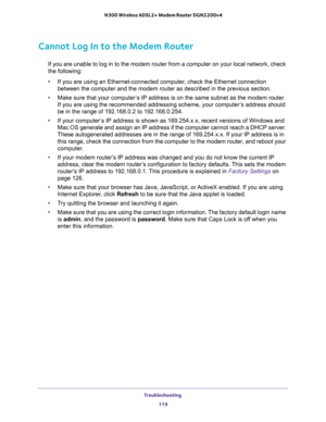 Page 119Troubleshooting 
119  N300 Wireless ADSL2+ Modem Router DGN2200v4
Cannot Log In to the Modem Router
If you are unable to log in to the modem router from a computer on your local network, check 
the following:
•If you are using an Ethernet-connected computer, check the Ethernet connection 
between the computer and the modem router as described in the previous section.
•Make sure that your computer’s IP address is on the same subnet as the modem router. 
If you are using the recommended addressing scheme,...