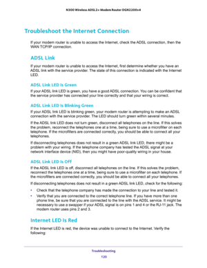 Page 120Troubleshooting 
120 N300 Wireless ADSL2+ Modem Router DGN2200v4 
Troubleshoot the Internet Connection
If your modem router is unable to access the Internet, check the ADSL connection, then the 
WAN TCP/IP connection. 
ADSL Link
If your modem router is unable to access the Internet, first determine whether you have an 
ADSL link with the service provider. The state of this connection is indicated with the Internet 
LED.
ADSL Link LED Is Green
If your ADSL link LED is green, you have a good ADSL...