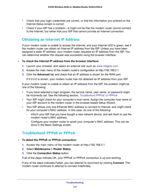 Page 121Troubleshooting 
121  N300 Wireless ADSL2+ Modem Router DGN2200v4
•Check that your login credentials are correct, or that the information you entered on the 
Internet Setup screen is correct.
•Check if your ISP has a problem—it might not be that the modem router cannot connect 
to the Internet, but rather that your ISP that cannot provide an Internet connection.
Obtaining an Internet IP Address
If your modem router is unable to access the Internet, and your Internet LED is green, see if 
the modem router...