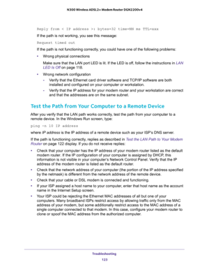 Page 123Troubleshooting 
123  N300 Wireless ADSL2+ Modem Router DGN2200v4
Reply from < IP address >: bytes=32 time=NN ms TTL=xxx
If the path is not working, you see this message:
Request timed out
If the path is not functioning correctly, you could have one of the following problems:
•Wrong physical connections
Make sure that the LAN port LED is lit. If the LED is off, follow the instructions in LAN 
LED Is Off on page 11 8.
•Wrong network configuration
-Verify that the Ethernet card driver software and TCP/IP...