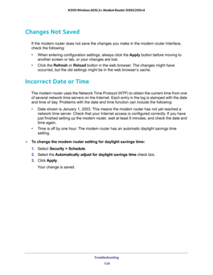 Page 124Troubleshooting 
124 N300 Wireless ADSL2+ Modem Router DGN2200v4 
Changes Not Saved
If the modem router does not save the changes you make in the modem router interface, 
check the following:
•When entering configuration settings, always click the Apply button before moving to 
another screen or tab, or your changes are lost. 
•Click the Refresh or Reload button in the web browser. The changes might have 
occurred, but the old settings might be in the web browser’s cache.
Incorrect Date or Time
The modem...