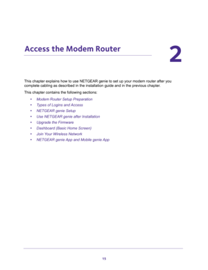 Page 1515
2
2.   Access the Modem Router
This chapter explains how to use NETGEAR genie to set up your modem router after you 
complete cabling as described in the installation guide and in the previous chapter.
This chapter contains the following sections:
•Modem Router Setup Preparation 
•Types of Logins and Access 
•NETGEAR genie Setup 
•Use NETGEAR genie after Installation 
•Upgrade the Firmware 
•Dashboard (Basic Home Screen) 
•Join Your Wireless Network 
•NETGEAR genie App and Mobile genie App  
