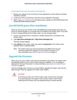 Page 18Access the Modem Router 
18 N300 Wireless ADSL2+ Modem Router DGN2200v4 
If the modem router does not connect to the Internet:
1. Review your settings to be sure that you have selected the correct options and typed 
everything correctly. 
2. Contact your ISP to verify that you have the correct configuration information.
3. Read Chapter 10, Troubleshooting. If problems persist, register your NETGEAR product and 
contact NETGEAR technical support.
Use NETGEAR genie after Installation
When you first set up...