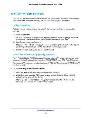 Page 20Access the Modem Router 20
N300 Wireless ADSL2+ Modem Router DGN2200v4 
Join Your Wireless Network
You can use the manual or the WPS method to join your wireless network. F\
or instructions 
about how to set up a guest network, see Set Up a Guest Network on page  31.
Manual Method
With the manual method, choose the network that you want and type its pa\
ssword to 
connect.
To connect manually:
1.  On your computer or wireless device, open the software that manages your\
 wireless 
connections. 

This...