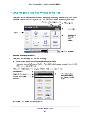 Page 21Access the Modem Router 21
 N300 Wireless ADSL2+ Modem Router DGN2200v4
NETGEAR genie App and Mobile genie App
The genie app is the easy dashboard for managing, monitoring, and repair\
ing your home 
network. See the  NETGEAR genie App User Manual  for details about the genie apps.
Menu Language
Support
Dashboard 
(Click to 
view 
details)
Retrieve wireless password
About genie
Figure 9. genie app dashboard
The genie app can help you with the following:
• Automatically repair common wireless network...