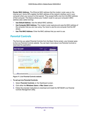 Page 25NETGEAR genie Basic Settings 25
 N300 Wireless ADSL2+ Modem Router DGN2200v4
Router MAC Address. The Ethernet MAC address that the modem router uses on the 
Internet port. Some ISPs register the MAC address of the network interfa\
ce card in your 
computer when your account is first opened. They accept traffic only from the MAC address 
of that computer. This feature allows your modem router to use your computer’s MAC 
address (also called cloning). 
•
Use Default 
 Address. Use the default MAC address....