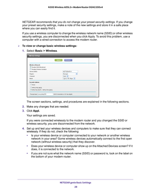 Page 28NETGEAR genie Basic Settings 28
N300 Wireless ADSL2+ Modem Router DGN2200v4 
NETGEAR recommends that you do not change your preset security settings. If you change 
your preset security settings, make a note of the new settings and store\
 it in a safe place 
where you can easily find it.
If you use a wireless computer to change the wireless network name (SSI\
D) or other wireless 
security settings, you are disconnected when you click 
 Apply. To avoid this problem, use a 
computer with a wired...