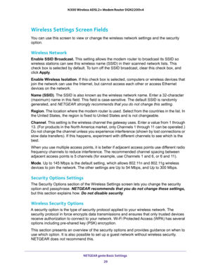 Page 29NETGEAR genie Basic Settings 
29  N300 Wireless ADSL2+ Modem Router DGN2200v4
Wireless Settings Screen Fields
You can use this screen to view or change the wireless network settings and the security 
option.
Wireless Network
Enable SSID Broadcast. This setting allows the modem router to broadcast its SSID so 
wireless stations can see this wireless name (SSID) in their scanned network lists. This 
check box is selected by default. To turn off the SSID broadcast, clear this check box, and 
click Apply....