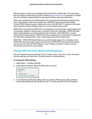 Page 30NETGEAR genie Basic Settings 30
N300 Wireless ADSL2+ Modem Router DGN2200v4 
WPA encryption is built into all hardware that has the Wi-Fi-certified sea\
l. This seal means 
that the product is authorized by the Wi-Fi Alliance (http://www.wi-fi.org/
) because it complies 
with the worldwide single standard for high-speed wireless local area ne\
tworking. 
WPA uses a passphrase for authentication and to generate the initial data \
encryption keys. 
Then it dynamically varies the encryption key
 . WPA-PSK...