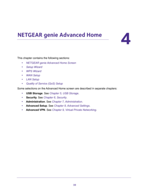 Page 3333
4
4.   NETGEAR genie Advanced Home
This chapter contains the following sections:
•NETGEAR genie Advanced Home Screen 
•Setup Wizard 
•WPS Wizard 
•WAN Setup 
•LAN Setup 
•Quality of Service (QoS) Setup 
Some selections on the Advanced Home screen are described in separate chapters:
•USB Storage. See Chapter 5, USB Storage.
•Security. See Chapter 6, Security.
•Administration. See Chapter 7, Administration.
•Advanced Setup. See Chapter 8, Advanced Settings.
•Advanced VPN. See Chapter 9, Virtual Private...