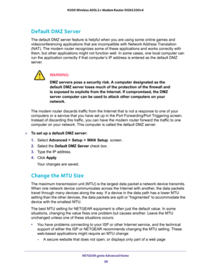 Page 38NETGEAR genie Advanced Home 
38 N300 Wireless ADSL2+ Modem Router DGN2200v4 
Default DMZ Server
The default DMZ server feature is helpful when you are using some online games and 
videoconferencing applications that are incompatible with Network Address Translation 
(NAT). The modem router recognizes some of these applications and works correctly with 
them, but other applications might not function well. In some cases, one local computer can 
run the application correctly if that computer’s IP address...
