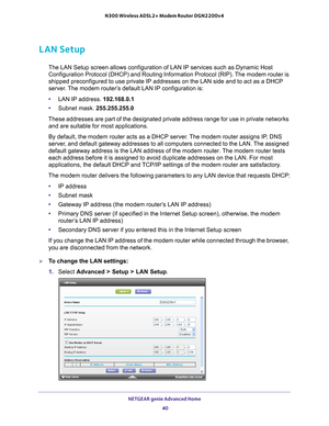 Page 40NETGEAR genie Advanced Home 40
N300 Wireless ADSL2+ Modem Router DGN2200v4 
LAN Setup
The LAN Setup screen allows configuration of LAN IP services such as Dyn\
amic Host 
Configuration Protocol (DHCP) and Routing Information Protocol (RIP)\
. The modem router is 
shipped preconfigured to use private IP addresses on the LAN side and to\
 act as a DHCP 
server. The modem router’s default LAN IP configuration is:
•
LAN IP address. 192.168.0.1
• Subnet mask. 255.255.255.0
These addresses are part of the...