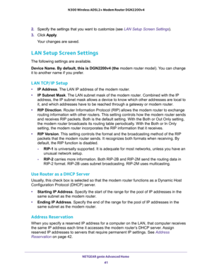 Page 41NETGEAR genie Advanced Home 
41  N300 Wireless ADSL2+ Modem Router DGN2200v4
2. Specify the settings that you want to customize (see LAN Setup Screen Settings).
3. Click Apply.
Your changes are saved.
LAN Setup Screen Settings
The following settings are available.
Device Name. By default, this is DGN2200v4 (the modem router model). You can change 
it to another name if you prefer.
LAN TCP/IP Setup
•IP Address. The LAN IP address of the modem router.
•IP Subnet Mask. The LAN subnet mask of the modem...