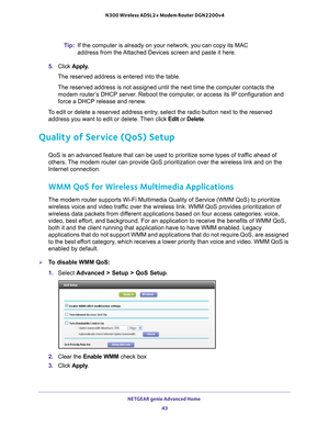 Page 43NETGEAR genie Advanced Home 43
 N300 Wireless ADSL2+ Modem Router DGN2200v4
Tip:
If the computer is already on your network, you can copy its MAC 
address from the Attached Devices screen and paste it here.
5.  Click  Apply
 .
The reserved address is entered into the table. 
The reserved address is not assigned until the next time the computer co\
ntacts the  modem router’
 s DHCP server. Reboot the computer, or access its IP configuration and 
force a DHCP release and renew.
To edit or delete a reserved...