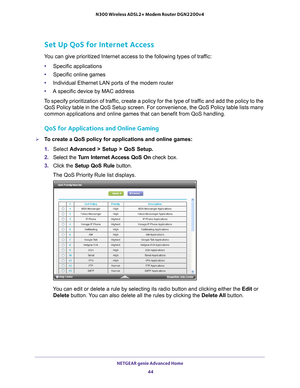 Page 44NETGEAR genie Advanced Home 44
N300 Wireless ADSL2+ Modem Router DGN2200v4 
Set Up QoS for Internet Access
You can give prioritized Internet access to the following types of traffic:
•
Specific applications
• Specific online games
• Individual Ethernet LAN ports of the modem router
• A specific device by MAC address
To specify prioritization of traffic, create a policy for the type of traffic and add the policy to the  QoS Policy table in the QoS Setup screen. For convenience, the QoS Polic\
y table...