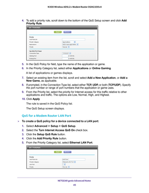 Page 45NETGEAR genie Advanced Home 45
 N300 Wireless ADSL2+ Modem Router DGN2200v4
4. 
To add a priority rule, scroll down to the bottom of the QoS Setup screen\
 and click  Add 
Priority Rule.
5.  In the QoS Policy for field, type the name of the application or game.
6.  In the Priority Category list, select either  Applications or Online Gaming. 
A list of applications or games displays.
7.  Select an existing item from the list, scroll and select  Add a New 
 Application, or Add a 
New Game,  as applicable....