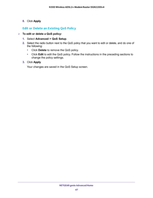 Page 47NETGEAR genie Advanced Home 
47  N300 Wireless ADSL2+ Modem Router DGN2200v4
8. Click Apply.
Edit or Delete an Existing QoS Policy
To edit or delete a QoS policy:
1. Select Advanced > QoS Setup.
2. Select the radio button next to the QoS policy that you want to edit or delete, and do one of 
the following:
•Click Delete to remove the QoS policy.
•Click Edit to edit the QoS policy. Follow the instructions in the preceding sections to 
change the policy settings.
3. Click Apply.
Your changes are saved in...