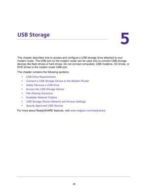 Page 4848
5
5.   USB Storage
This chapter describes how to access and configure a USB storage drive attached to your 
modem router. The USB port on the modem router can be used only to connect USB storage 
devices like flash drives or hard drives. Do not connect computers, USB modems, CD drives, or 
DVD drives to the modem router USB port.
This chapter contains the following sections:
•USB Drive Requirements 
•Connect a USB Storage Device to the Modem Router 
•Safely Remove a USB Drive 
•Access the USB Storage...
