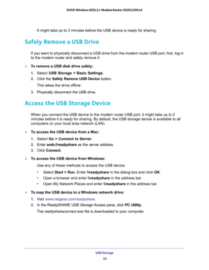 Page 50USB Storage 
50 N300 Wireless ADSL2+ Modem Router DGN2200v4 
It might take up to 2 minutes before the USB device is ready for sharing.
Safely Remove a USB Drive
If you want to physically disconnect a USB drive from the modem router USB port, first, log in 
to the modem router and safely remove it.
To remove a USB disk drive safely: 
1. Select USB Storage > Basic Settings.
2. Click the Safely Remove USB Device button. 
This takes the drive offline.
3. Physically disconnect the USB drive.
Access the USB...