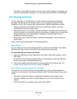 Page 52USB Storage 
52 N300 Wireless ADSL2+ Modem Router DGN2200v4 
The folders on the USB drive that your account has access to display. For example, you 
could see: share/partition1/directory1. You can read and copy files from the USB folder.
File-Sharing Scenarios
You can share files on the USB drive for a wide variety of business and recreational 
purposes. The files can be any Windows, Mac, or Linux file type including text, Word, 
PowerPoint, Excel, MP3, pictures, and multimedia files. USB drive...