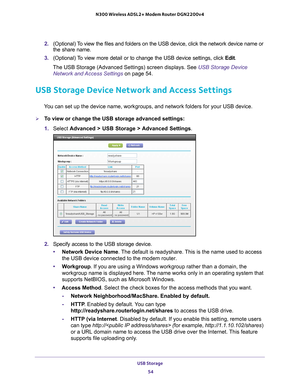Page 54USB Storage 54
N300 Wireless ADSL2+ Modem Router DGN2200v4 
2. 
(Optional) To view the files and folders on the USB device, click the network device\
 name or 
the share name.
3.  (Optional) 
 To view more detail or to change the USB device settings, click  Edit. 
The USB Storage (Advanced Settings) screen displays. See USB Storage Device  Network and Access Settings  on page
  54.
USB Storage Device Network and Access Settings
You can set up the device name, workgroups, and network folders for your \...