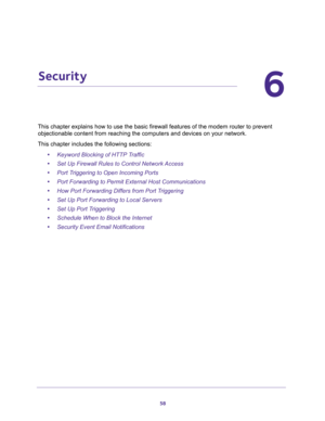 Page 5858
6
6.   Security
This chapter explains how to use the basic firewall features of the modem router to prevent 
objectionable content from reaching the computers and devices on your network. 
This chapter includes the following sections:
•Keyword Blocking of HTTP Traffic 
•Set Up Firewall Rules to Control Network Access 
•Port Triggering to Open Incoming Ports 
•Port Forwarding to Permit External Host Communications 
•How Port Forwarding Differs from Port Triggering 
•Set Up Port Forwarding to Local...