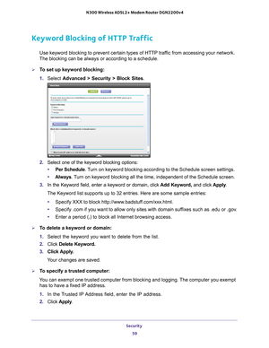 Page 59Security 59
 N300 Wireless ADSL2+ Modem Router DGN2200v4
Keyword Blocking of HTTP Traffic
Use keyword blocking to prevent certain types of HTTP traffic from accessing your network. 
The blocking can be always or according to a schedule.
To set up keyword blocking:
1.  Select  Advanced > Security >  Block Sites.
2. Select one of the keyword blocking options:
• Per Schedule. 
 Turn on keyword blocking according to the Schedule screen settings.
• Always . 
 Turn on keyword blocking all the time,...