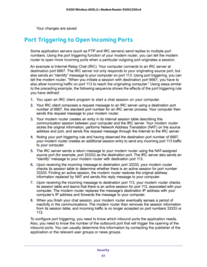 Page 61Security 
61  N300 Wireless ADSL2+ Modem Router DGN2200v4
Your changes are saved.
Port Triggering to Open Incoming Ports
Some application servers (such as FTP and IRC servers) send replies to multiple port 
numbers. Using the port triggering function of your modem router, you can tell the modem 
router to open more incoming ports when a particular outgoing port originates a session.
An example is Internet Relay Chat (IRC). Your computer connects to an IRC server at 
destination port 6667. The IRC server...