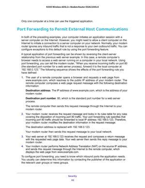 Page 62Security 
62 N300 Wireless ADSL2+ Modem Router DGN2200v4 
Only one computer at a time can use the triggered application.
Port Forwarding to Permit External Host Communications
In both of the preceding examples, your computer initiates an application session with a 
server computer on the Internet. However, you might need to allow a client computer on the 
Internet to initiate a connection to a server computer on your network. Normally, your modem 
router ignores any inbound traffic that is not a response...