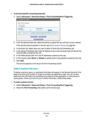 Page 64Security 64
N300 Wireless ADSL2+ Modem Router DGN2200v4 
To forward specific incoming protocols:
1. 
Select  Advanced > 
 Advanced Setup > Port Forwarding/Port Triggering .
2. From the Service Name list, select the service or game that you will hos\
t on your network. 
If the service does not appear in the list, see  Add a Custom Service on page
  64.
3.  In the 
Action list, select when you want to allow or block this port forwarding\
 rule.
4. In the Server IP 
 Address field, enter IP address of your...