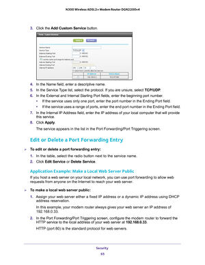 Page 65Security 65
 N300 Wireless ADSL2+ Modem Router DGN2200v4
3. 
Click the  Add Custom Service button.
4. In the Name field, enter a descriptive name. 
5.  In the Service 
 Type list, select the protocol. If you are unsure, select  TCP/UDP.
6.  In the External and Internal Starting Port fields, enter the beginning p\
ort number
 . 
• If the service uses only one port, enter the port number in the Ending P\
ort field.
• If the service uses a range of ports, enter the end port number in the E\
nding Port...