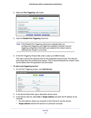 Page 67Security 67
 N300 Wireless ADSL2+ Modem Router DGN2200v4
2. 
Select the Port Triggering  radio button.
3. Clear the Disable Port Triggering check box.
Note: If the Disable Port Triggering check box is selected after you 
configure port triggering, port triggering is disabled. However, any port 
triggering configuration information you added to the modem router is 
retained even though it is not used.
4.  In the Port 
 Triggering Timeout field, enter a value up to 9999 minutes. 
This value controls the...