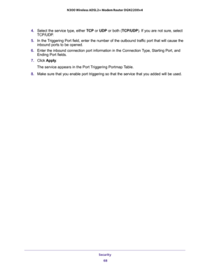 Page 68Security 
68 N300 Wireless ADSL2+ Modem Router DGN2200v4 
4. Select the service type, either TCP or UDP or both (TCP/UDP). If you are not sure, select 
TCP/UDP.
5. In the Triggering Port field, enter the number of the outbound traffic port that will cause the 
inbound ports to be opened. 
6. Enter the inbound connection port information in the Connection Type, Starting Port, and 
Ending Port fields.
7. Click Apply.
The service appears in the Port Triggering Portmap Table. 
8. Make sure that you enable...