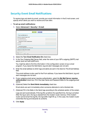 Page 70Security 70
N300 Wireless ADSL2+ Modem Router DGN2200v4 
Security Event Email Notifications
To receive logs and alerts by email, provide your email information in th\
e E-mail screen, and 
specify which alerts you want to receive and how often. 
To set up email notifications:
1.  Select  Advanced > Security >  E-mail.
2. Select the  Turn Email Notification On  check box.
3.  In the 
Your Outgoing Mail Server field, enter the name of your ISP’s outgoing (SMTP) mail 
server (such as mail.myISP.com). 
You...