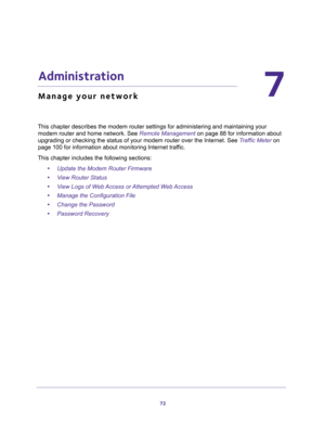 Page 7272
7
7.   Administration
Manage your network
This chapter describes the modem router settings for administering and maintaining your 
modem router and home network. See 
Remote Management on page 88 for information about 
upgrading or checking the status of your modem router over the Internet. See Traffic Meter on 
page 100 for information about monitoring Internet traffic.
This chapter includes the following sections:
•Update the Modem Router Firmware 
•View Router Status 
•View Logs of Web Access or...